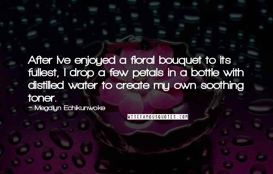 Megalyn Echikunwoke Quotes: After Ive enjoyed a floral bouquet to its fullest, I drop a few petals in a bottle with distilled water to create my own soothing toner.