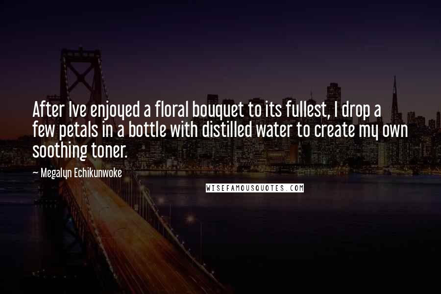 Megalyn Echikunwoke Quotes: After Ive enjoyed a floral bouquet to its fullest, I drop a few petals in a bottle with distilled water to create my own soothing toner.