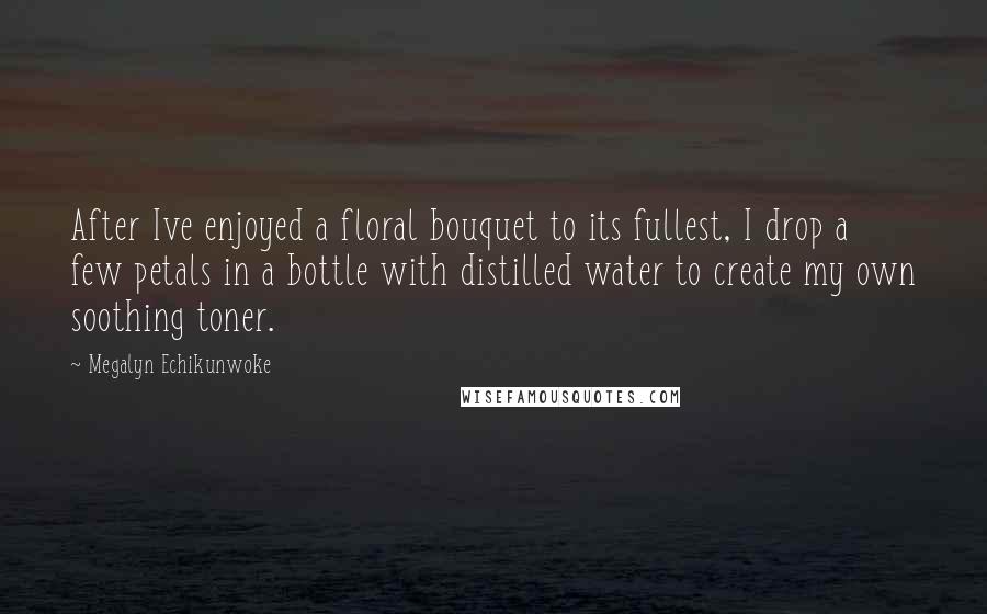 Megalyn Echikunwoke Quotes: After Ive enjoyed a floral bouquet to its fullest, I drop a few petals in a bottle with distilled water to create my own soothing toner.