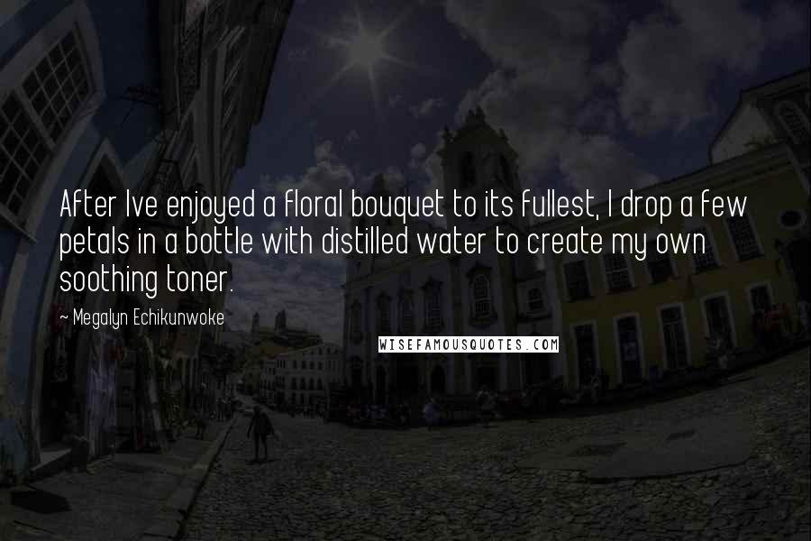 Megalyn Echikunwoke Quotes: After Ive enjoyed a floral bouquet to its fullest, I drop a few petals in a bottle with distilled water to create my own soothing toner.