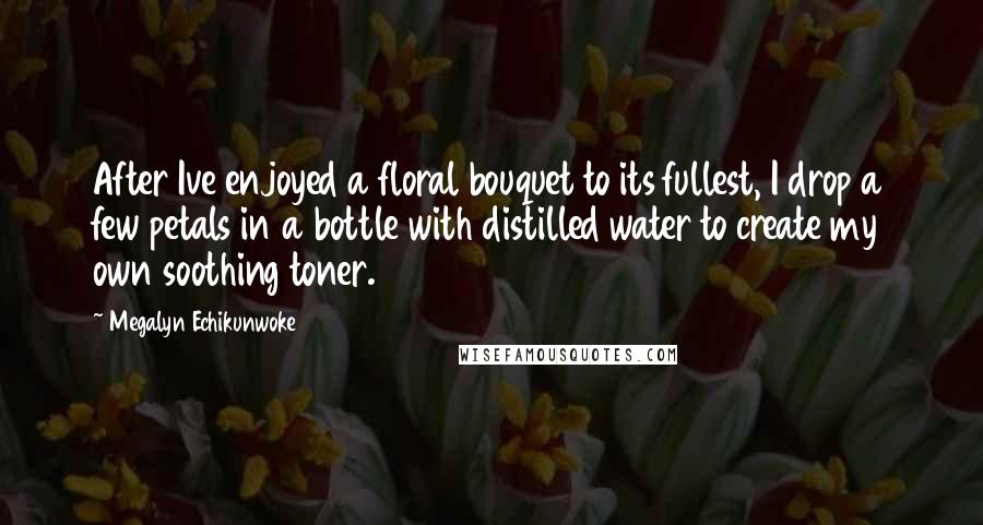 Megalyn Echikunwoke Quotes: After Ive enjoyed a floral bouquet to its fullest, I drop a few petals in a bottle with distilled water to create my own soothing toner.