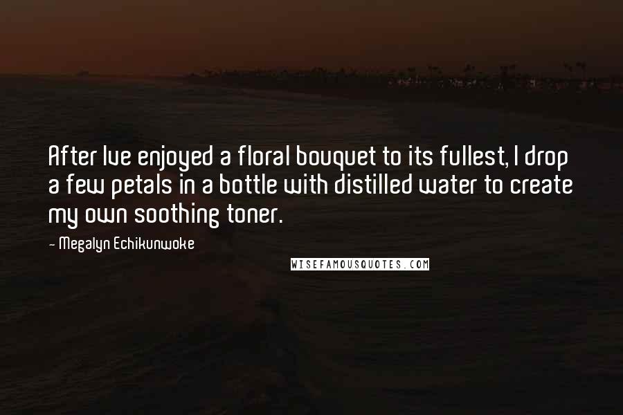 Megalyn Echikunwoke Quotes: After Ive enjoyed a floral bouquet to its fullest, I drop a few petals in a bottle with distilled water to create my own soothing toner.