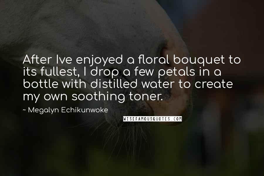 Megalyn Echikunwoke Quotes: After Ive enjoyed a floral bouquet to its fullest, I drop a few petals in a bottle with distilled water to create my own soothing toner.