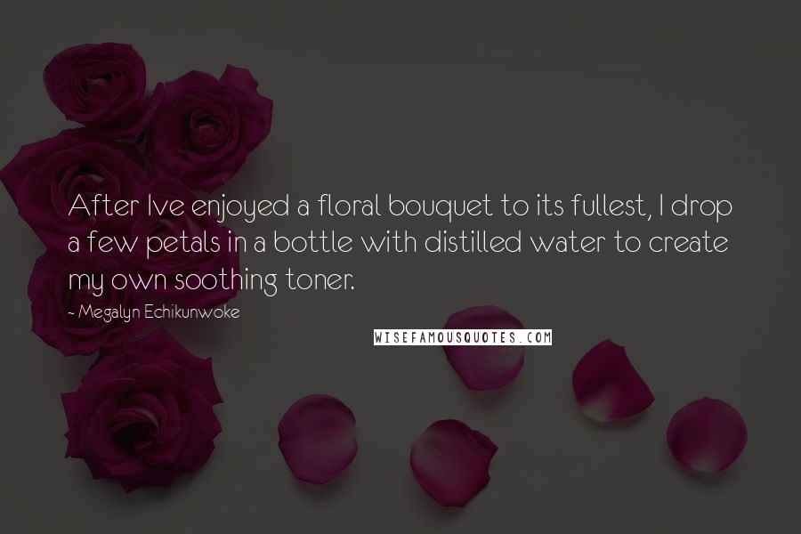 Megalyn Echikunwoke Quotes: After Ive enjoyed a floral bouquet to its fullest, I drop a few petals in a bottle with distilled water to create my own soothing toner.