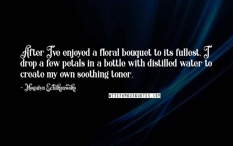 Megalyn Echikunwoke Quotes: After Ive enjoyed a floral bouquet to its fullest, I drop a few petals in a bottle with distilled water to create my own soothing toner.