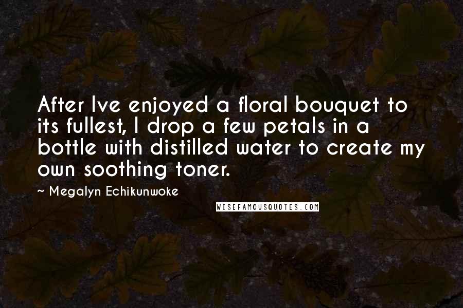 Megalyn Echikunwoke Quotes: After Ive enjoyed a floral bouquet to its fullest, I drop a few petals in a bottle with distilled water to create my own soothing toner.