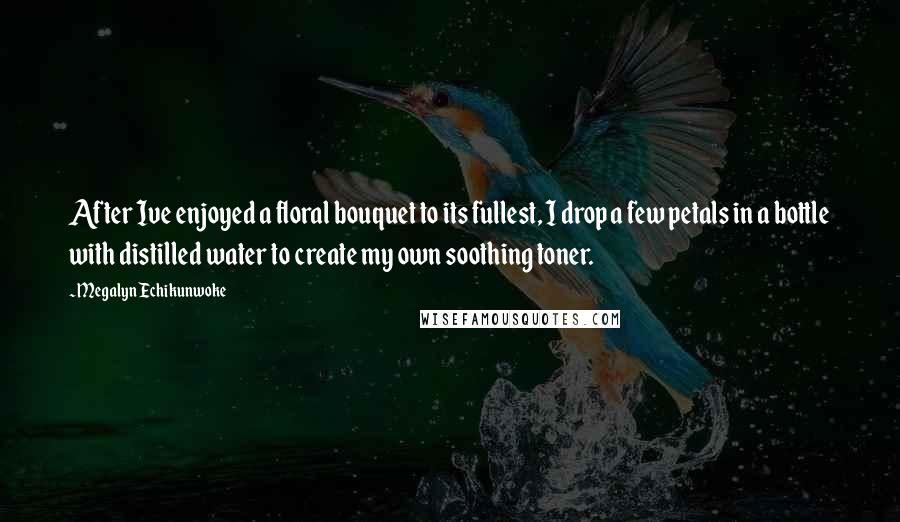 Megalyn Echikunwoke Quotes: After Ive enjoyed a floral bouquet to its fullest, I drop a few petals in a bottle with distilled water to create my own soothing toner.