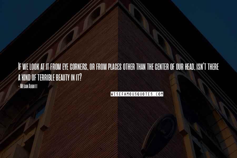 Megan Abbott Quotes: If we look at it from eye corners, or from places other than the center of our head, isn't there a kind of terrible beauty in it?