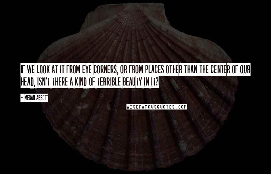 Megan Abbott Quotes: If we look at it from eye corners, or from places other than the center of our head, isn't there a kind of terrible beauty in it?