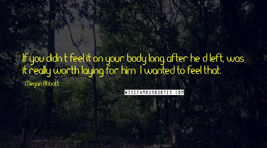 Megan Abbott Quotes: If you didn't feel it on your body long after he'd left, was it really worth laying for him? I wanted to feel that.