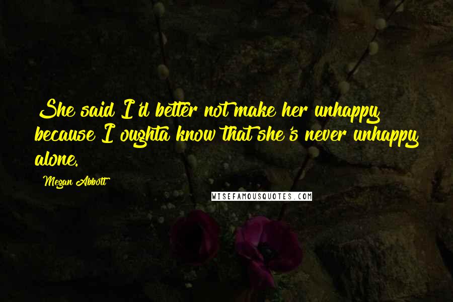 Megan Abbott Quotes: She said I'd better not make her unhappy because I oughta know that she's never unhappy alone.