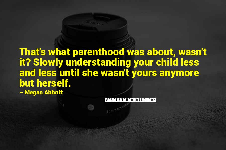 Megan Abbott Quotes: That's what parenthood was about, wasn't it? Slowly understanding your child less and less until she wasn't yours anymore but herself.