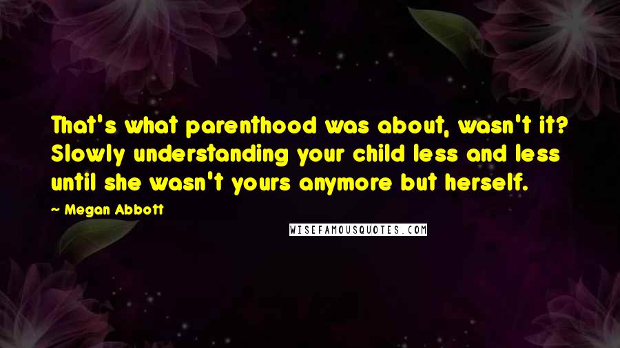 Megan Abbott Quotes: That's what parenthood was about, wasn't it? Slowly understanding your child less and less until she wasn't yours anymore but herself.