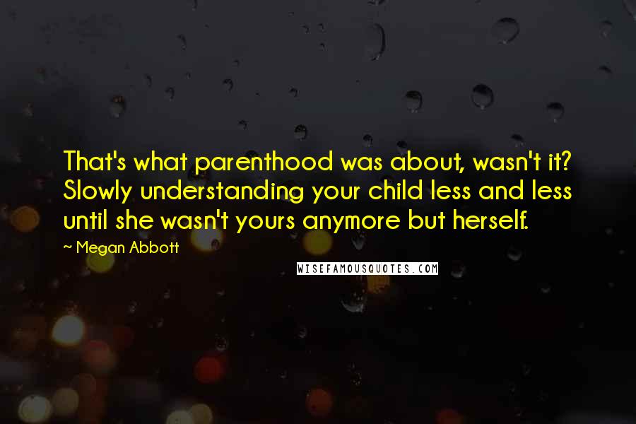 Megan Abbott Quotes: That's what parenthood was about, wasn't it? Slowly understanding your child less and less until she wasn't yours anymore but herself.