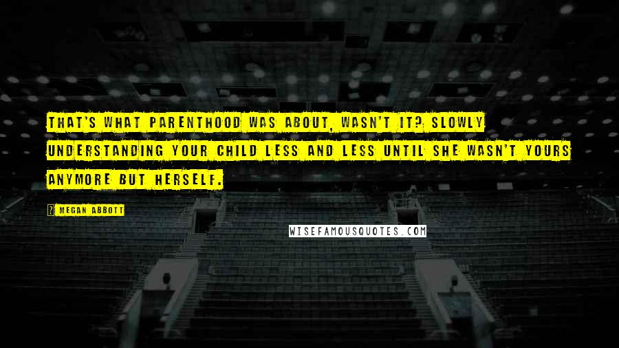 Megan Abbott Quotes: That's what parenthood was about, wasn't it? Slowly understanding your child less and less until she wasn't yours anymore but herself.