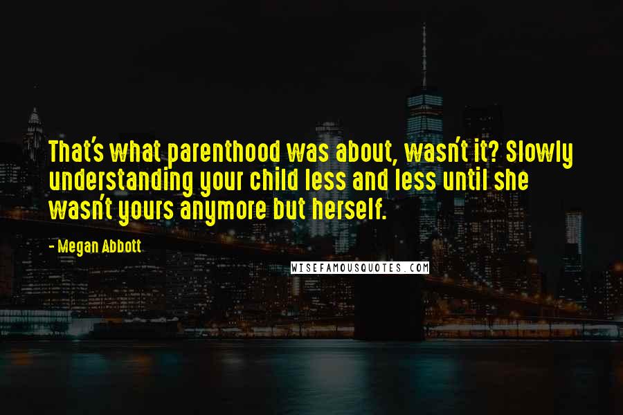 Megan Abbott Quotes: That's what parenthood was about, wasn't it? Slowly understanding your child less and less until she wasn't yours anymore but herself.