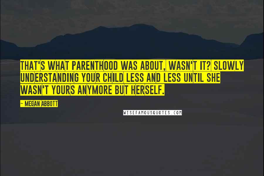 Megan Abbott Quotes: That's what parenthood was about, wasn't it? Slowly understanding your child less and less until she wasn't yours anymore but herself.