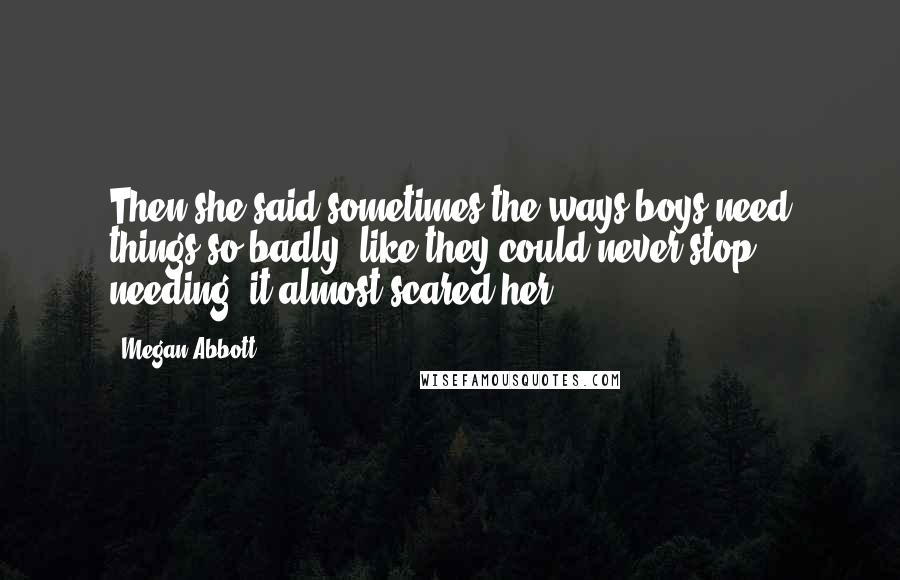 Megan Abbott Quotes: Then she said sometimes the ways boys need things so badly, like they could never stop needing, it almost scared her.