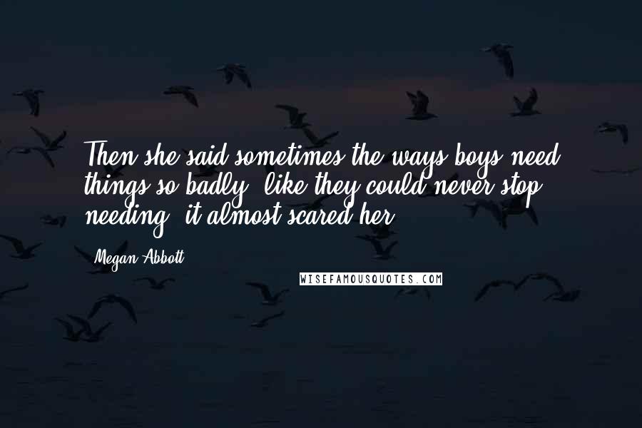 Megan Abbott Quotes: Then she said sometimes the ways boys need things so badly, like they could never stop needing, it almost scared her.