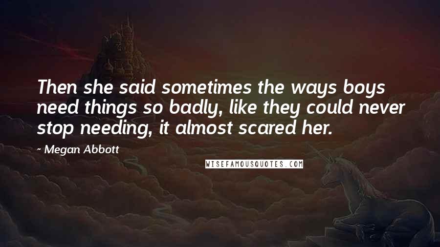 Megan Abbott Quotes: Then she said sometimes the ways boys need things so badly, like they could never stop needing, it almost scared her.