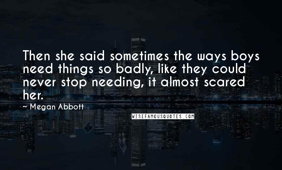 Megan Abbott Quotes: Then she said sometimes the ways boys need things so badly, like they could never stop needing, it almost scared her.