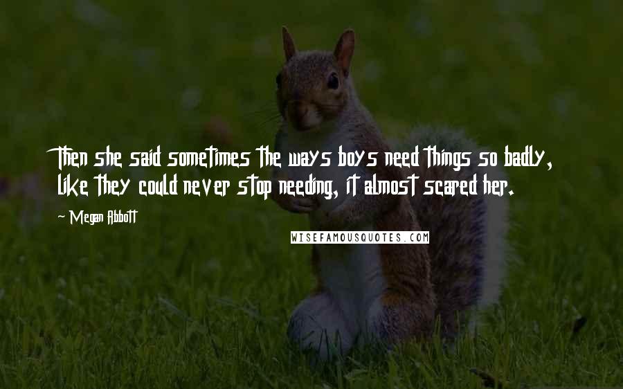 Megan Abbott Quotes: Then she said sometimes the ways boys need things so badly, like they could never stop needing, it almost scared her.