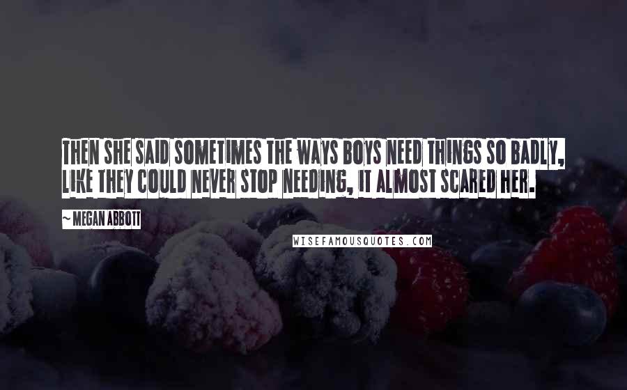 Megan Abbott Quotes: Then she said sometimes the ways boys need things so badly, like they could never stop needing, it almost scared her.