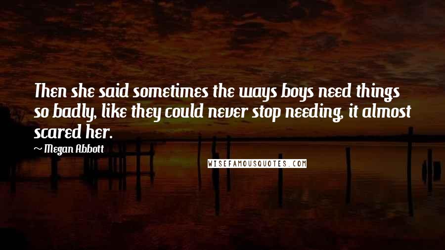 Megan Abbott Quotes: Then she said sometimes the ways boys need things so badly, like they could never stop needing, it almost scared her.