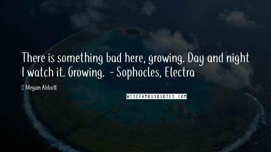 Megan Abbott Quotes: There is something bad here, growing. Day and night I watch it. Growing. - Sophocles, Electra