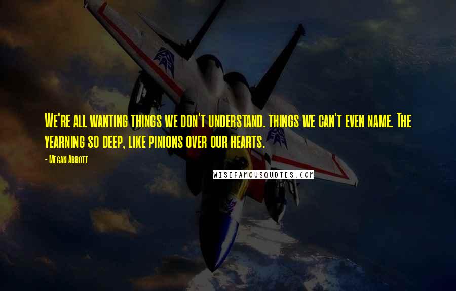 Megan Abbott Quotes: We're all wanting things we don't understand. things we can't even name. The yearning so deep, like pinions over our hearts.