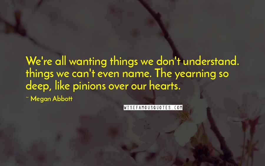 Megan Abbott Quotes: We're all wanting things we don't understand. things we can't even name. The yearning so deep, like pinions over our hearts.