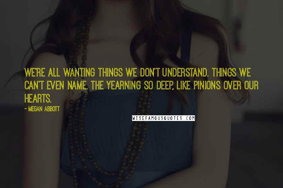 Megan Abbott Quotes: We're all wanting things we don't understand. things we can't even name. The yearning so deep, like pinions over our hearts.