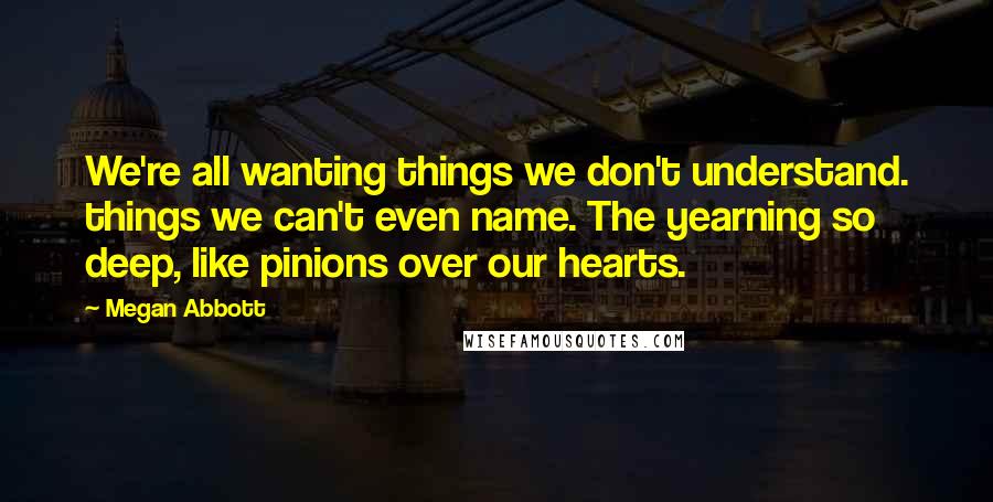 Megan Abbott Quotes: We're all wanting things we don't understand. things we can't even name. The yearning so deep, like pinions over our hearts.