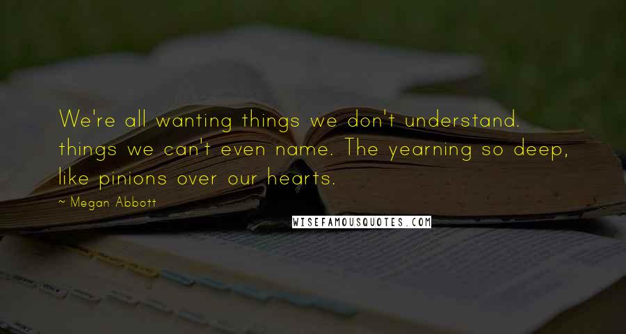 Megan Abbott Quotes: We're all wanting things we don't understand. things we can't even name. The yearning so deep, like pinions over our hearts.