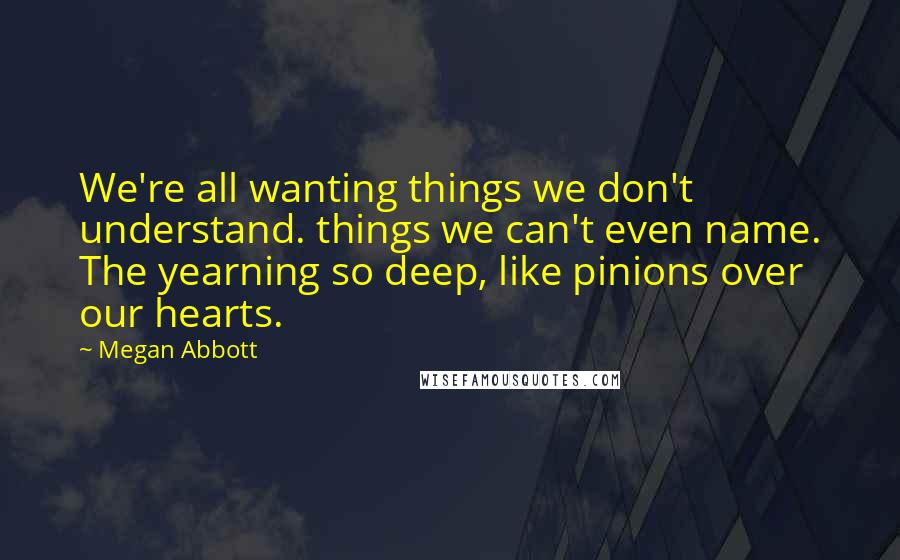 Megan Abbott Quotes: We're all wanting things we don't understand. things we can't even name. The yearning so deep, like pinions over our hearts.