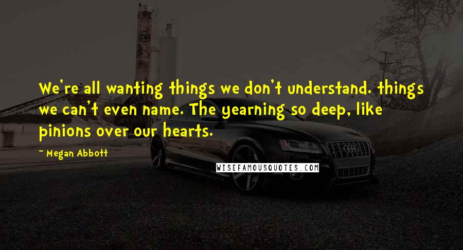 Megan Abbott Quotes: We're all wanting things we don't understand. things we can't even name. The yearning so deep, like pinions over our hearts.