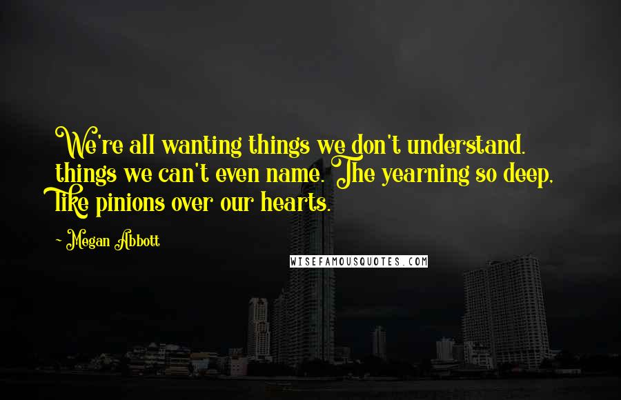 Megan Abbott Quotes: We're all wanting things we don't understand. things we can't even name. The yearning so deep, like pinions over our hearts.