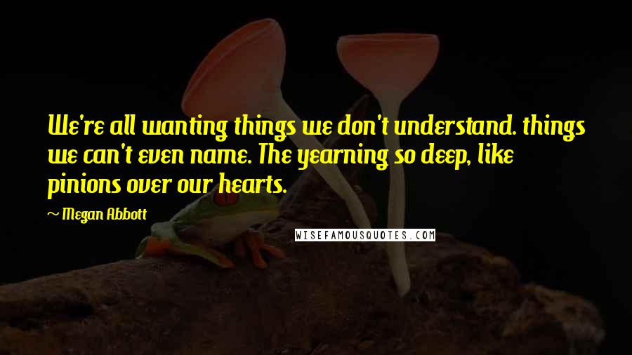 Megan Abbott Quotes: We're all wanting things we don't understand. things we can't even name. The yearning so deep, like pinions over our hearts.