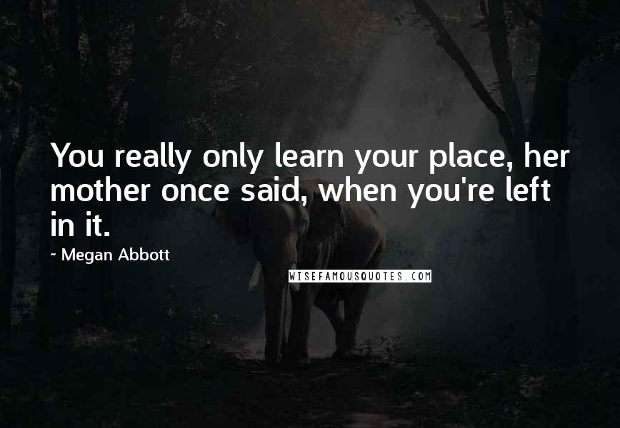 Megan Abbott Quotes: You really only learn your place, her mother once said, when you're left in it.