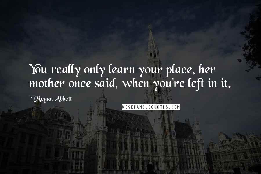 Megan Abbott Quotes: You really only learn your place, her mother once said, when you're left in it.