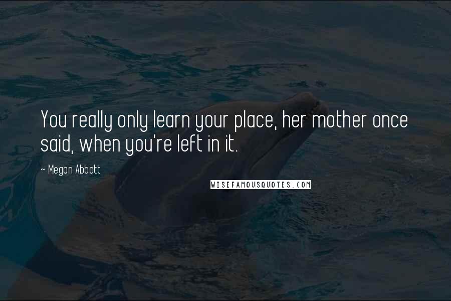 Megan Abbott Quotes: You really only learn your place, her mother once said, when you're left in it.