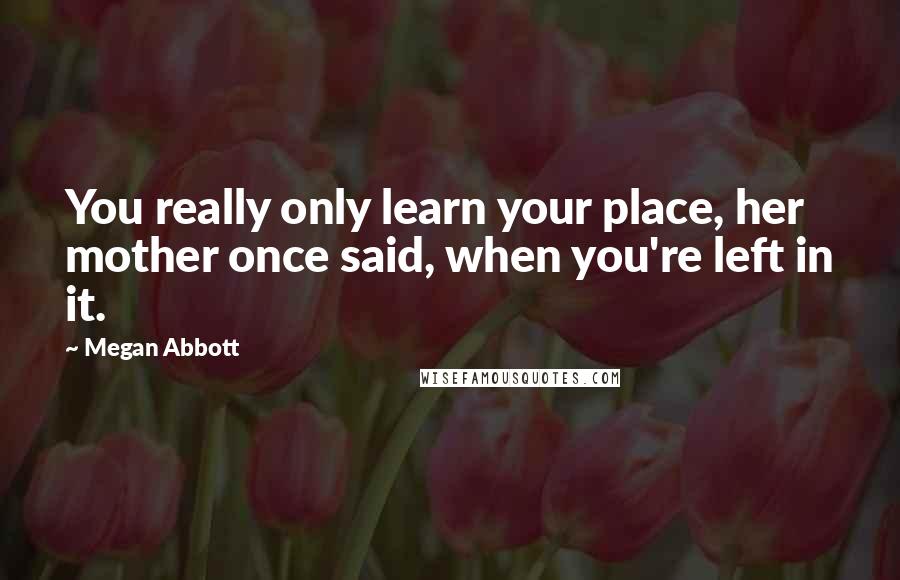 Megan Abbott Quotes: You really only learn your place, her mother once said, when you're left in it.