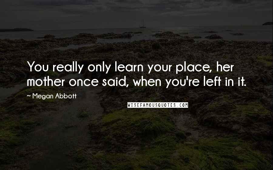 Megan Abbott Quotes: You really only learn your place, her mother once said, when you're left in it.