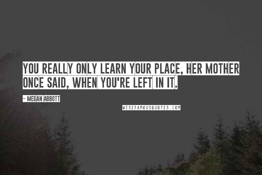 Megan Abbott Quotes: You really only learn your place, her mother once said, when you're left in it.