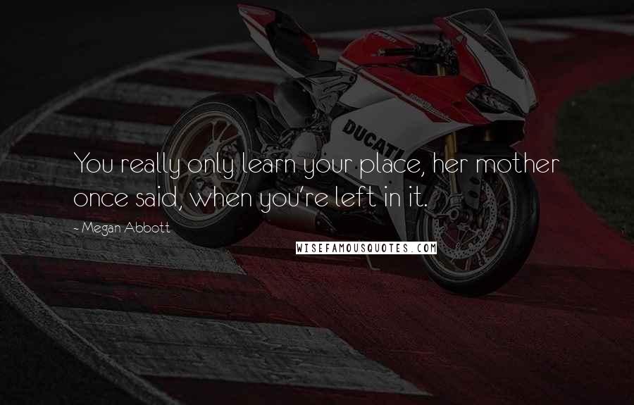 Megan Abbott Quotes: You really only learn your place, her mother once said, when you're left in it.