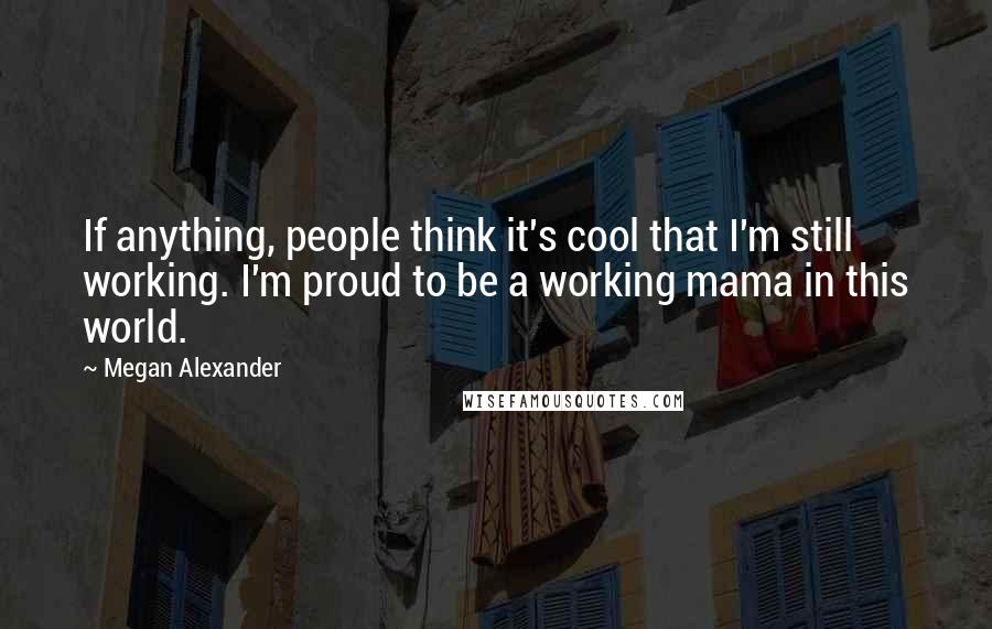 Megan Alexander Quotes: If anything, people think it's cool that I'm still working. I'm proud to be a working mama in this world.