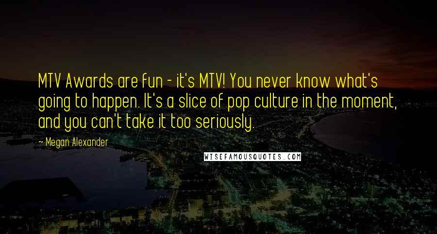 Megan Alexander Quotes: MTV Awards are fun - it's MTV! You never know what's going to happen. It's a slice of pop culture in the moment, and you can't take it too seriously.