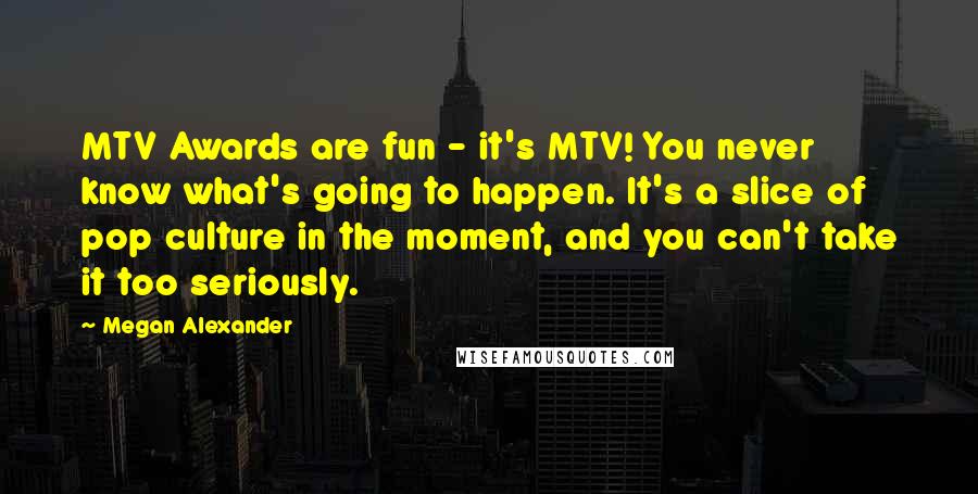 Megan Alexander Quotes: MTV Awards are fun - it's MTV! You never know what's going to happen. It's a slice of pop culture in the moment, and you can't take it too seriously.