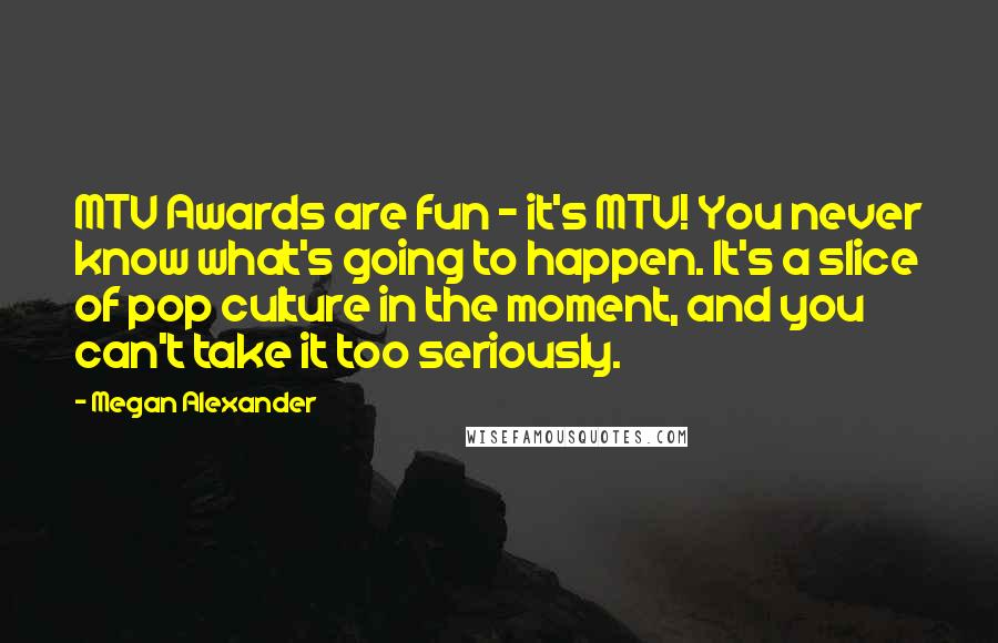 Megan Alexander Quotes: MTV Awards are fun - it's MTV! You never know what's going to happen. It's a slice of pop culture in the moment, and you can't take it too seriously.