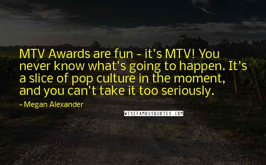 Megan Alexander Quotes: MTV Awards are fun - it's MTV! You never know what's going to happen. It's a slice of pop culture in the moment, and you can't take it too seriously.